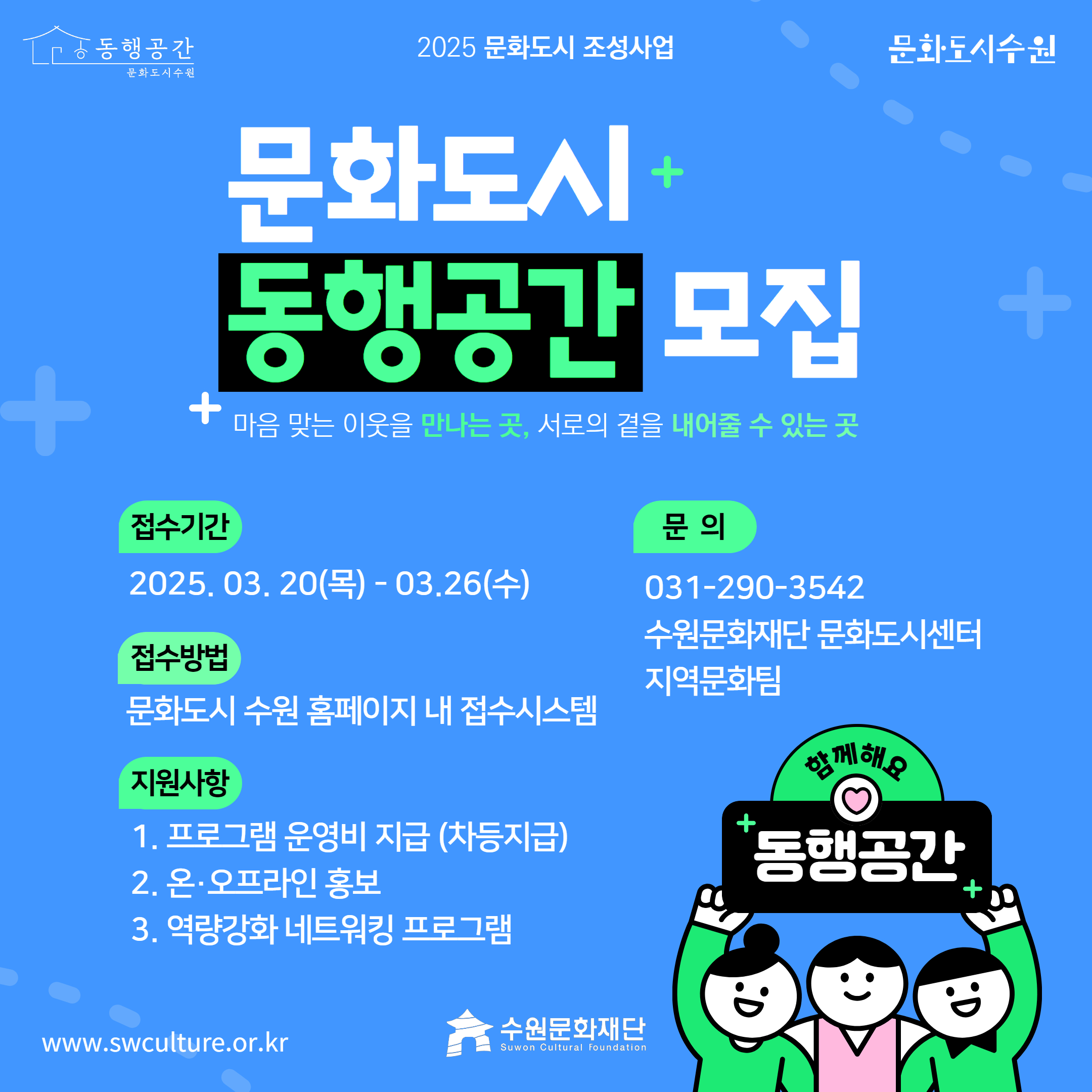 2025 문화도시 조성사업 문화도시 동행공간 모집 마음 맞는 이웃을 만나는 곳, 서로의 곁을 내어줄 수 있는 곳 / 접수기간 : 2025.03.20(목) - 03.26(수) / 접수방법 : 문화도시 수원 홈페이지 내 접수시스템 / 지원사항 : 1.프로그램 운영비 지급(차등지급) 2.온.오프라인 홍보 3.역량강화 네트워킹 프로그램 / 문의 : 031-290-3542 수원문화재단 문화도시센터 지역문화팀