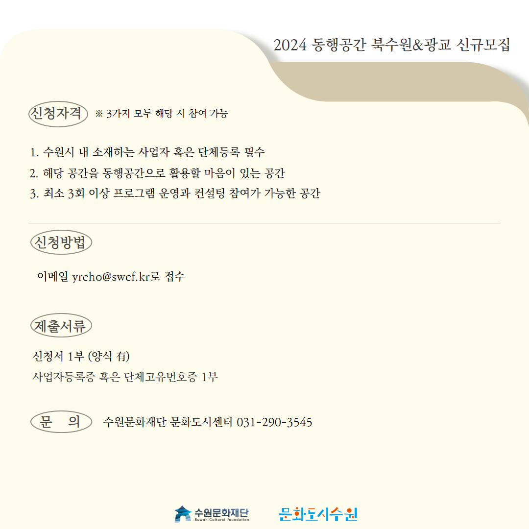 신청자격 ※3가지 모두 해당 시 참여 가능 1. 수원시 내 소재하는 사업자 혹은 단체등록 필수 2. 해당 공간을 동행공간으로 활용할 마음이 있는 공간 3. 최소 3회 이상 프로그램 운영과 컨설팅 참여가 가능한 공간, 신청방법 : 이메일 yrcho@swcf.kr로 접수, 제출서류 : 신청서 1부(양식 有) 사업자등록증 혹은 단체고유번호증 1부, 문의 : 수원문화재단 문화도시센터 031-290-3545
